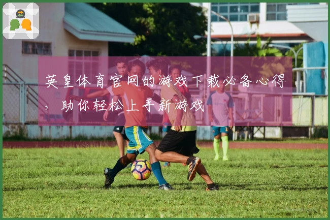 英皇体育官网的游戏下载必备心得，助你轻松上手新游戏