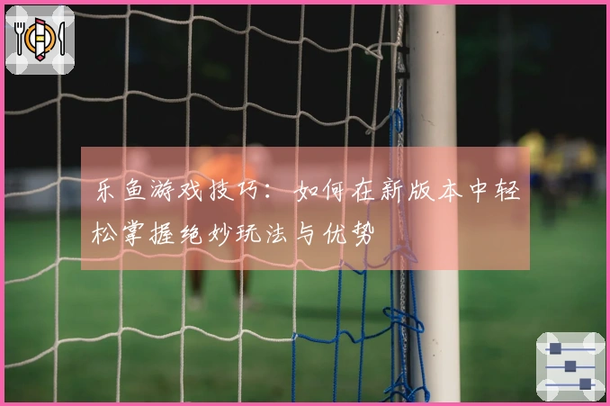 乐鱼游戏技巧：如何在新版本中轻松掌握绝妙玩法与优势